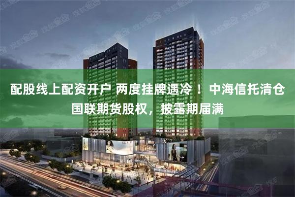 配股线上配资开户 两度挂牌遇冷 ！中海信托清仓国联期货股权，披露期届满