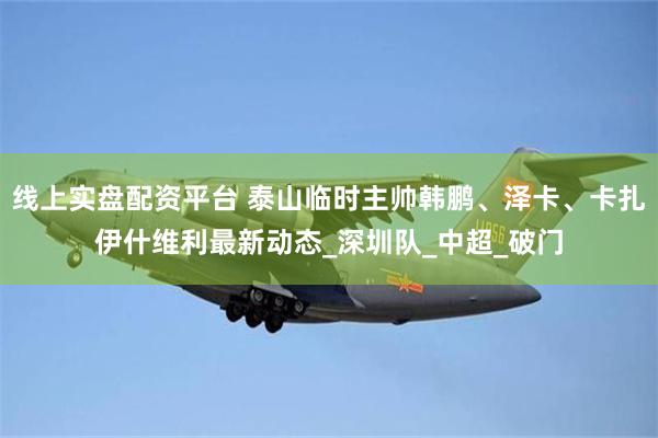 线上实盘配资平台 泰山临时主帅韩鹏、泽卡、卡扎伊什维利最新动态_深圳队_中超_破门