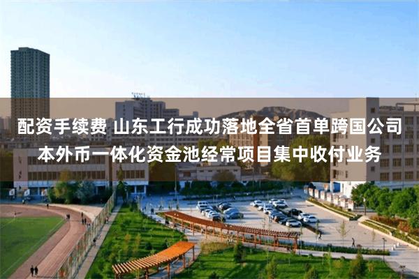 配资手续费 山东工行成功落地全省首单跨国公司本外币一体化资金池经常项目集中收付业务