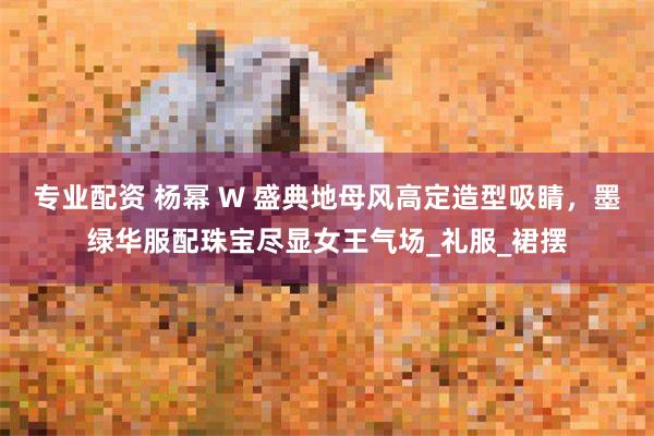专业配资 杨幂 W 盛典地母风高定造型吸睛，墨绿华服配珠宝尽显女王气场_礼服_裙摆