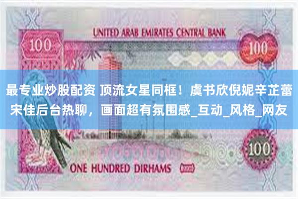 最专业炒股配资 顶流女星同框！虞书欣倪妮辛芷蕾宋佳后台热聊，画面超有氛围感_互动_风格_网友