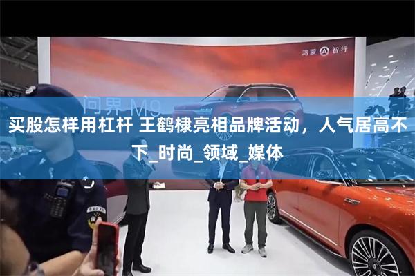 买股怎样用杠杆 王鹤棣亮相品牌活动，人气居高不下_时尚_领域_媒体