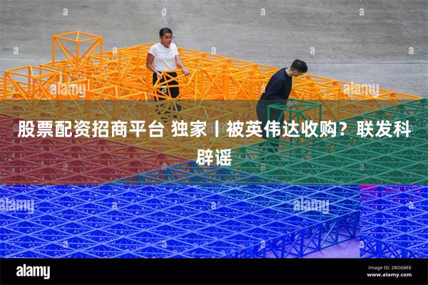 股票配资招商平台 独家丨被英伟达收购？联发科辟谣