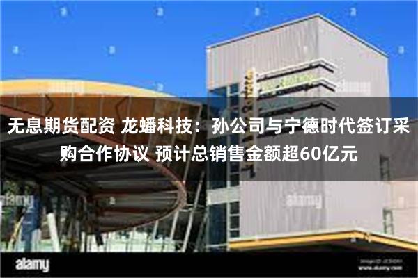 无息期货配资 龙蟠科技：孙公司与宁德时代签订采购合作协议 预计总销售金额超60亿元
