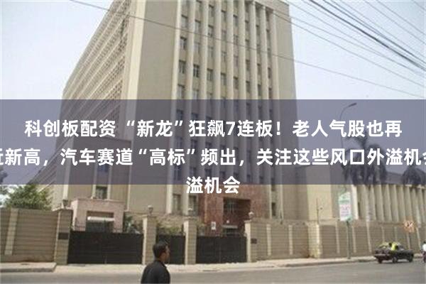 科创板配资 “新龙”狂飙7连板！老人气股也再近新高，汽车赛道“高标”频出，关注这些风口外溢机会